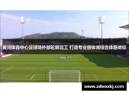 黄河体育中心足球场外部轮廓完工 打造专业级体育综合体新地标